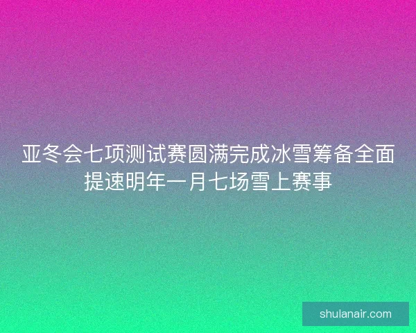 亚冬会七项测试赛圆满完成冰雪筹备全面提速明年一月七场雪上赛事
