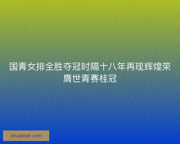 国青女排全胜夺冠时隔十八年再现辉煌荣膺世青赛桂冠
