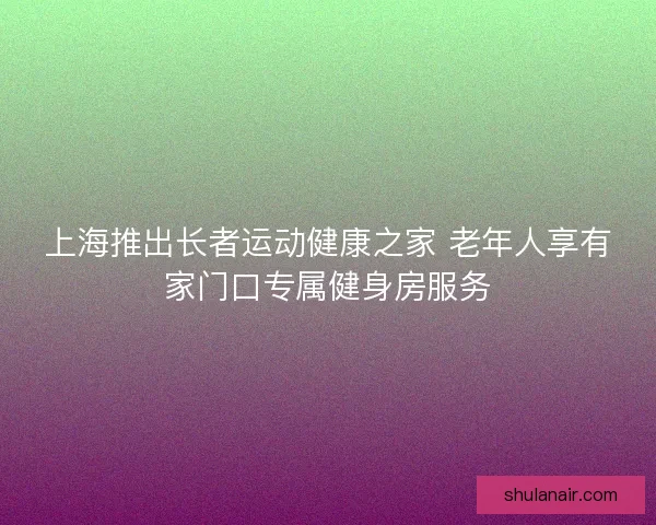 上海推出长者运动健康之家 老年人享有家门口专属健身房服务