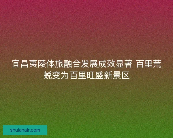 宜昌夷陵体旅融合发展成效显著 百里荒蜕变为百里旺盛新景区