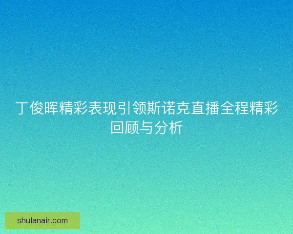 丁俊晖精彩表现引领斯诺克直播全程精彩回顾与分析