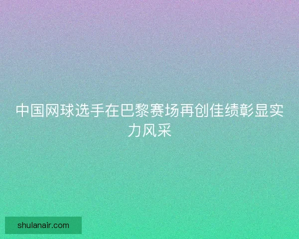 中国网球选手在巴黎赛场再创佳绩彰显实力风采