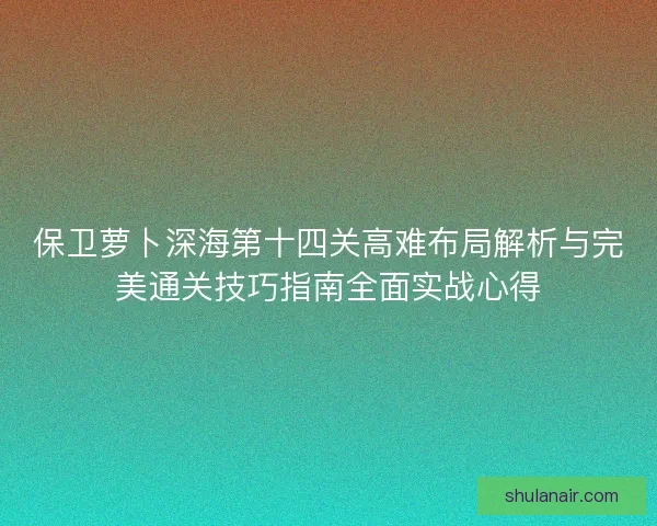 保卫萝卜深海第十四关高难布局解析与完美通关技巧指南全面实战心得