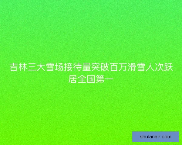 吉林三大雪场接待量突破百万滑雪人次跃居全国第一 吉林三大雪场接待量突破百万滑雪人次跃居全国第一