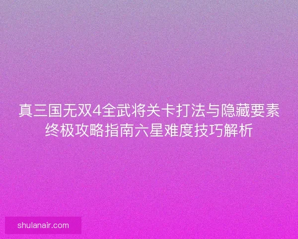 真三国无双4全武将关卡打法与隐藏要素终极攻略指南六星难度技巧解析