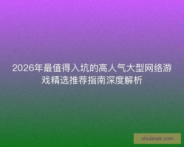 2026年最值得入坑的高人气大型网络游戏精选推荐指南深度解析