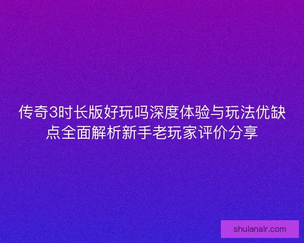 传奇3时长版好玩吗深度体验与玩法优缺点全面解析新手老玩家评价分享