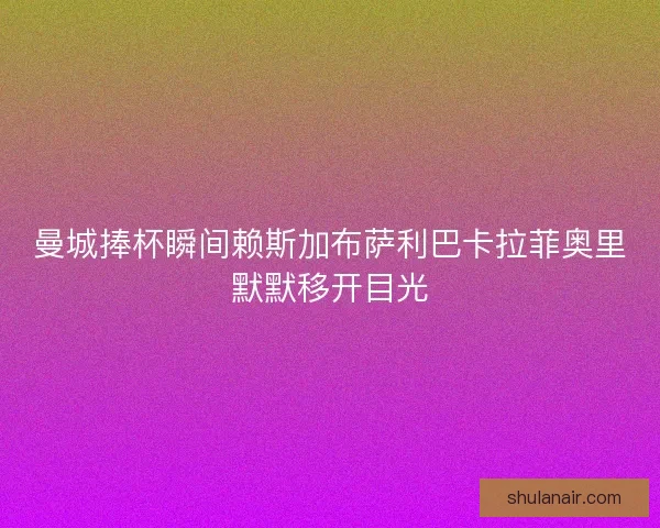 曼城捧杯瞬间赖斯加布萨利巴卡拉菲奥里默默移开目光