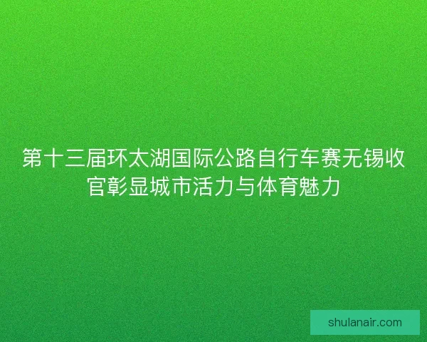 第十三届环太湖国际公路自行车赛无锡收官彰显城市活力与体育魅力 第十三届环太湖国际公路自行车赛无锡收官彰显城市活力与体育魅力