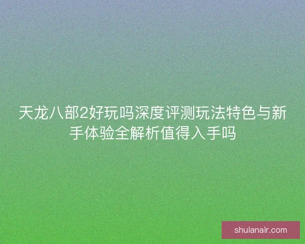 天龙八部2好玩吗深度评测玩法特色与新手体验全解析值得入手吗