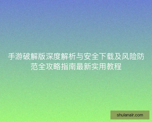 手游破解版深度解析与安全下载及风险防范全攻略指南最新实用教程