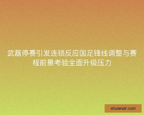 武磊停赛引发连锁反应国足锋线调整与赛程前景考验全面升级压力 武磊停赛引发连锁反应国足锋线调整与赛程前景考验全面升级压力
