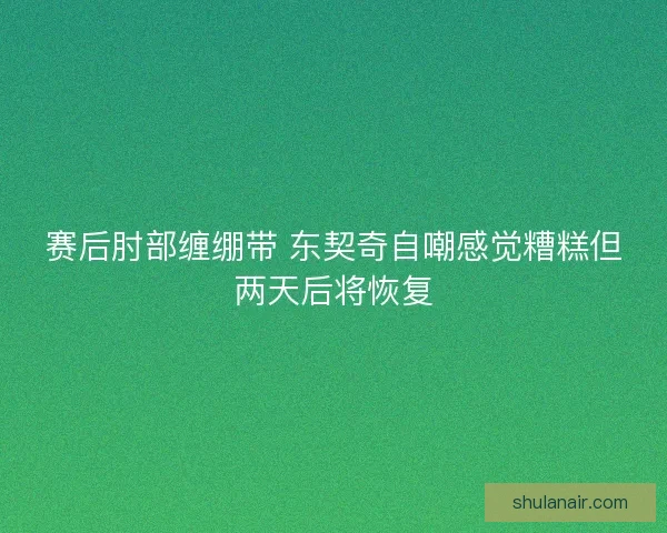 赛后肘部缠绷带 东契奇自嘲感觉糟糕但两天后将恢复