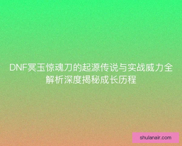 DNF冥玉惊魂刀的起源传说与实战威力全解析深度揭秘成长历程