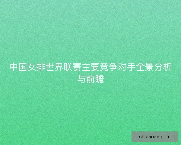中国女排世界联赛主要竞争对手全景分析与前瞻 中国女排世界联赛主要竞争对手全景分析与前瞻