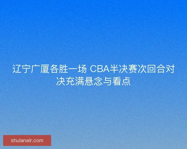 辽宁广厦各胜一场 CBA半决赛次回合对决充满悬念与看点 辽宁广厦各胜一场 CBA半决赛次回合对决充满悬念与看点
