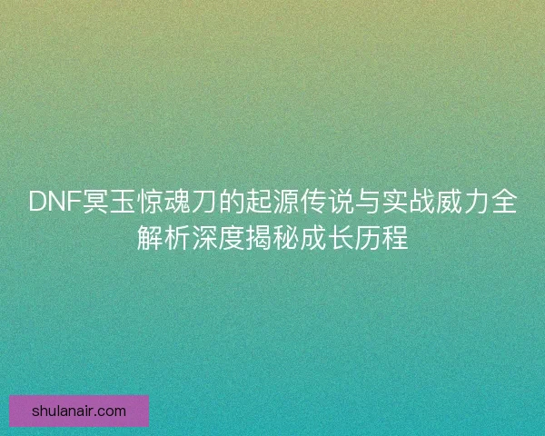 DNF冥玉惊魂刀的起源传说与实战威力全解析深度揭秘成长历程