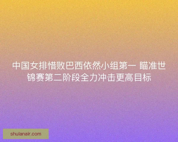 中国女排惜败巴西依然小组第一 瞄准世锦赛第二阶段全力冲击更高目标
