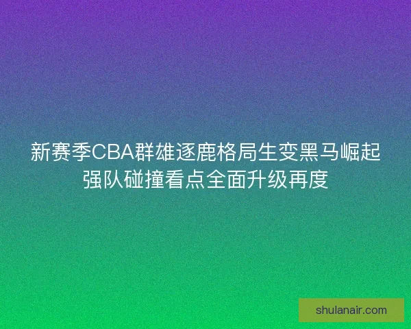 新赛季CBA群雄逐鹿格局生变黑马崛起强队碰撞看点全面升级再度