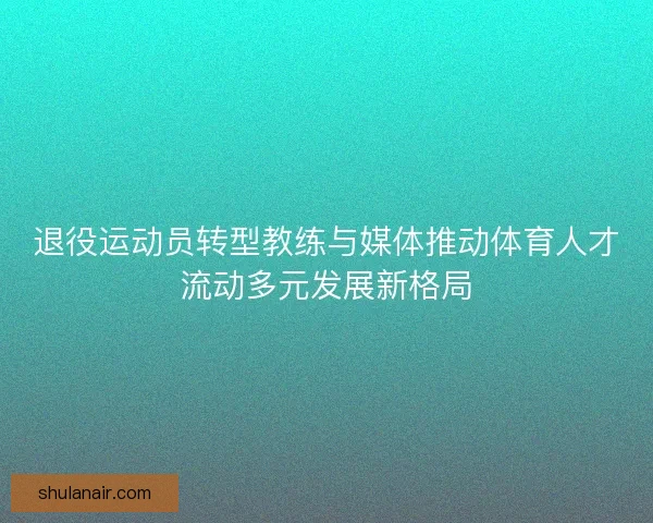 退役运动员转型教练与媒体推动体育人才流动多元发展新格局