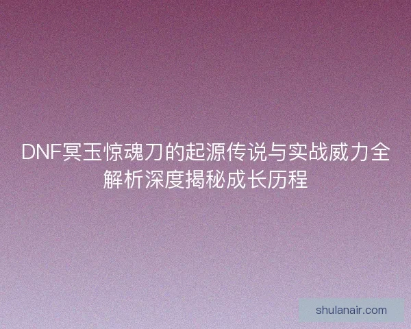 DNF冥玉惊魂刀的起源传说与实战威力全解析深度揭秘成长历程