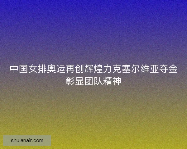 中国女排奥运再创辉煌力克塞尔维亚夺金彰显团队精神