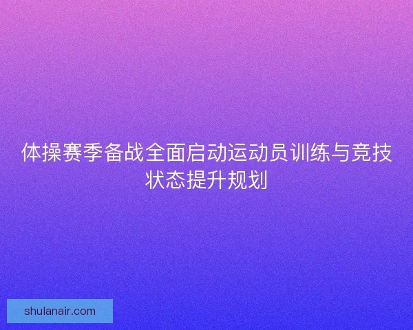 体操赛季备战全面启动运动员训练与竞技状态提升规划