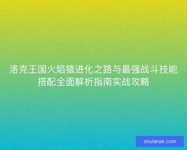 洛克王国火焰猿进化之路与最强战斗技能搭配全面解析指南实战攻略