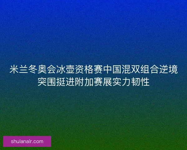 米兰冬奥会冰壶资格赛中国混双组合逆境突围挺进附加赛展实力韧性