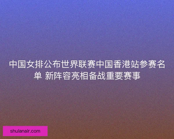 中国女排公布世界联赛中国香港站参赛名单 新阵容亮相备战重要赛事