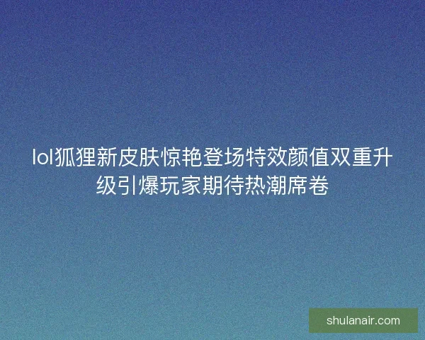 lol狐狸新皮肤惊艳登场特效颜值双重升级引爆玩家期待热潮席卷 lol狐狸新皮肤惊艳登场特效颜值双重升级引爆玩家期待热潮席卷