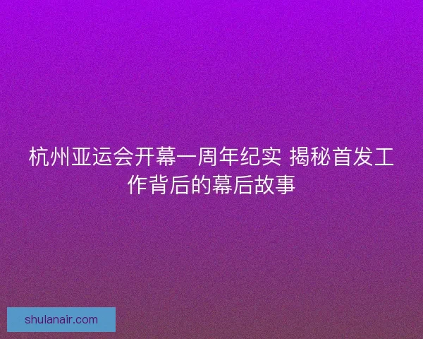 杭州亚运会开幕一周年纪实 揭秘首发工作背后的幕后故事 杭州亚运会开幕一周年纪实 揭秘首发工作背后的幕后故事