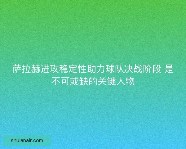 萨拉赫进攻稳定性助力球队决战阶段 是不可或缺的关键人物 萨拉赫进攻稳定性助力球队决战阶段 是不可或缺的关键人物